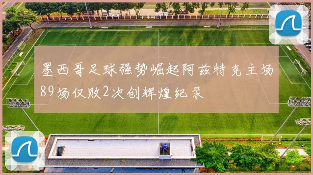 墨西哥足球强势崛起阿兹特克主场89场仅败2次创辉煌纪录