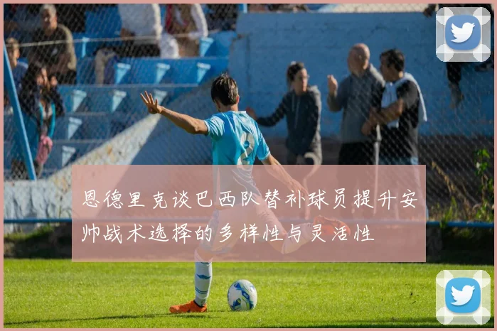 恩德里克谈巴西队替补球员提升安帅战术选择的多样性与灵活性