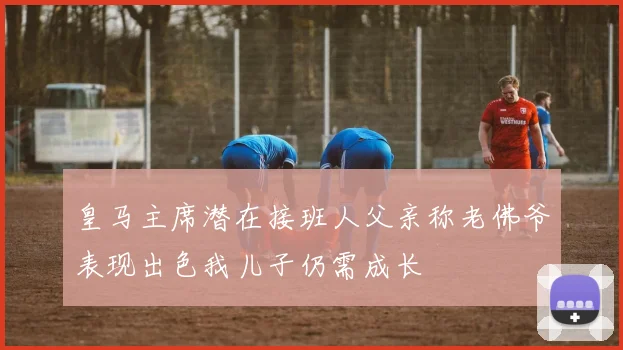 皇马主席潜在接班人父亲称老佛爷表现出色我儿子仍需成长