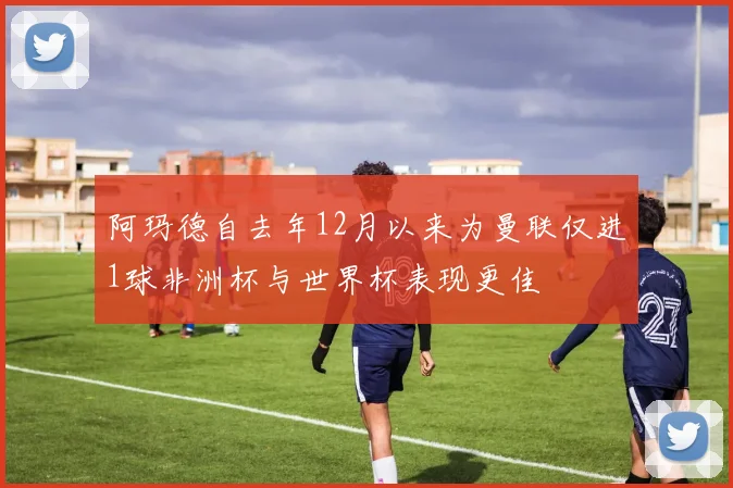 阿玛德自去年12月以来为曼联仅进1球非洲杯与世界杯表现更佳