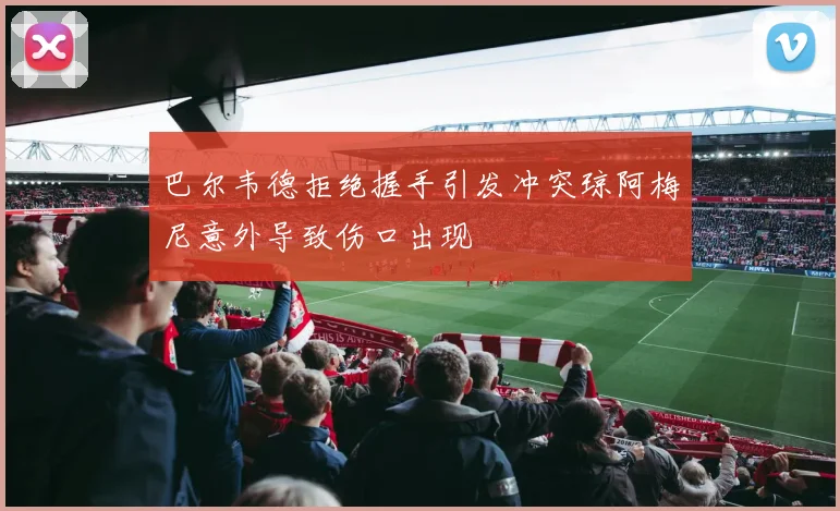 巴尔韦德拒绝握手引发冲突琼阿梅尼意外导致伤口出现