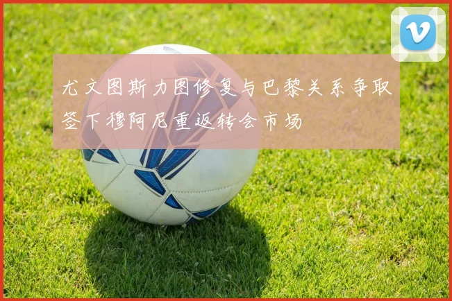 尤文图斯力图修复与巴黎关系争取签下穆阿尼重返转会市场