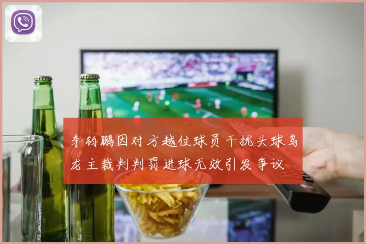 李钧鹏因对方越位球员干扰头球乌龙主裁判判罚进球无效引发争议
