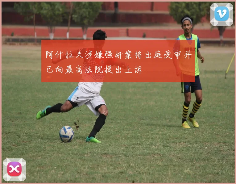 阿什拉夫涉嫌强奸案将出庭受审并已向最高法院提出上诉