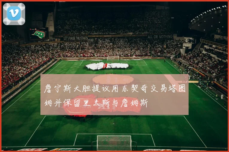 詹宁斯大胆提议用东契奇交易塔图姆并保留里夫斯与詹姆斯