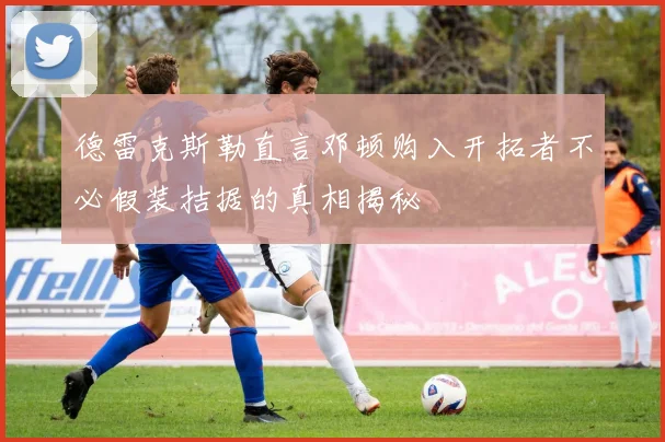 德雷克斯勒直言邓顿购入开拓者不必假装拮据的真相揭秘