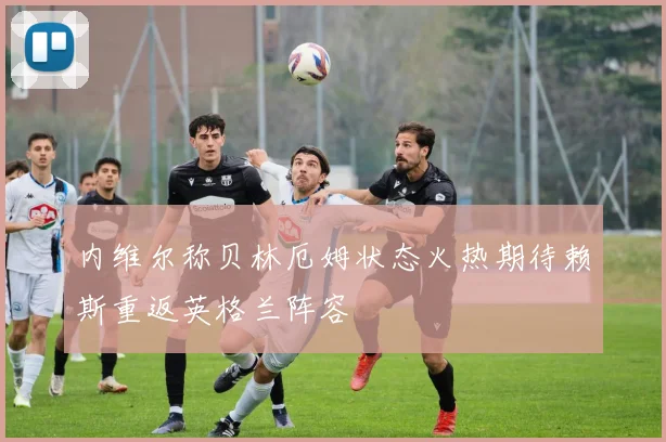内维尔称贝林厄姆状态火热期待赖斯重返英格兰阵容