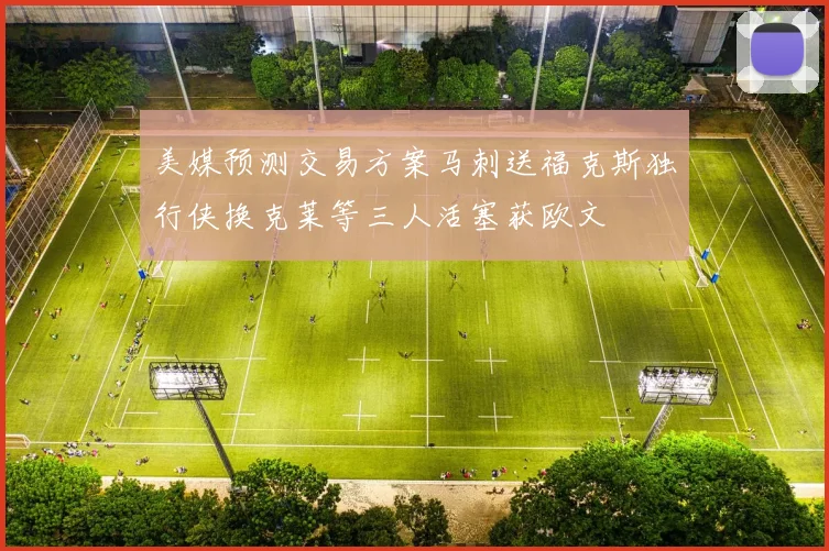 美媒预测交易方案马刺送福克斯独行侠换克莱等三人活塞获欧文